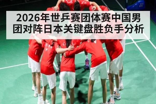 2026年世乒赛团体赛中国男团对阵日本关键盘胜负手分析